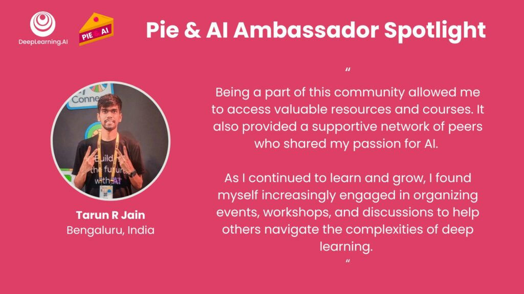 Pie & AI Ambassador Spotlight: Tarun R Jain, Bengaluru, India. "I started my journey in Machine Learning and Deep Learning with Professor Andrew Ng’s Coursera courses. Without these courses, I would probably have zero knowledge in this field. Being a part of this community allowed me to access valuable resources and courses. It also provided a supportive network of peers who shared my passion for AI. As I continued to learn and grow, I found myself increasingly engaged in organizing events, workshops, and discussions to help others navigate the complexities of deep learning."